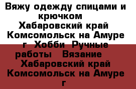 Вяжу одежду спицами и крючком. - Хабаровский край, Комсомольск-на-Амуре г. Хобби. Ручные работы » Вязание   . Хабаровский край,Комсомольск-на-Амуре г.